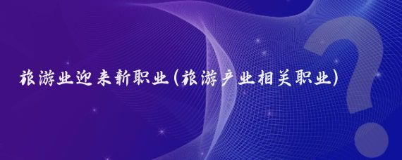 旅游業(yè)迎來(lái)新職業(yè)(旅游產(chǎn)業(yè)相關(guān)職業(yè))