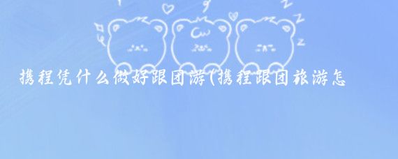 攜程憑什么做好跟團游(攜程跟團旅游怎么樣)