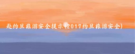 赴約旦旅游安全提示(2017約旦旅游安全)