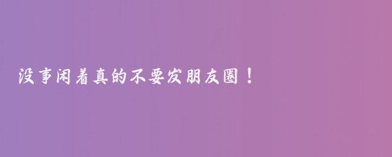 沒(méi)事閑著(zhù)真的不要發(fā)朋友圈！
