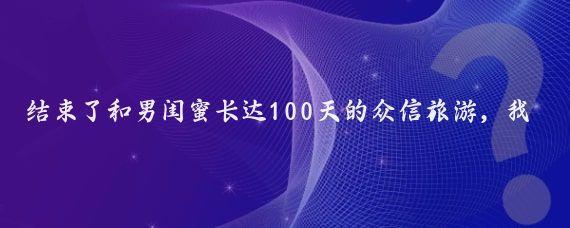 結束了和男閨蜜長(cháng)達100天的眾信旅游，我拖著(zhù)疲憊的身軀回到家
