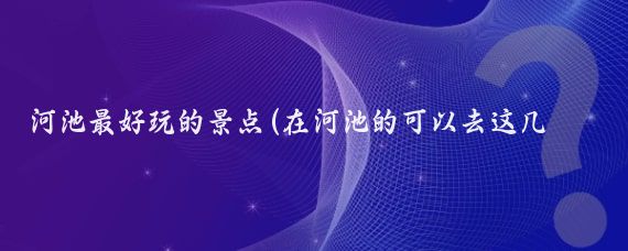 河池最好玩的景點(diǎn)(在河池的可以去這幾個(gè)地方玩)